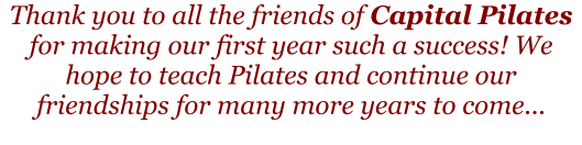 Thank you to all the friends of Capital Pilates for making our first year such a success! We hope to teach Pilates and continue our friendships for many more years to come...
